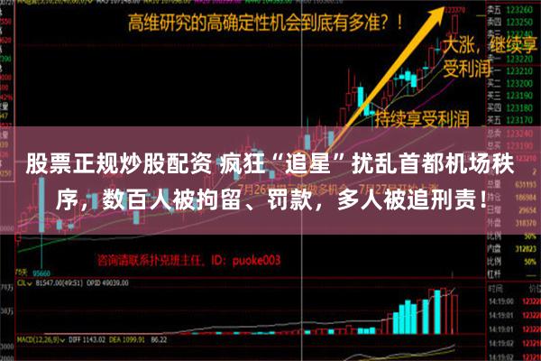 股票正规炒股配资 疯狂“追星”扰乱首都机场秩序，数百人被拘留、罚款，多人被追刑责！