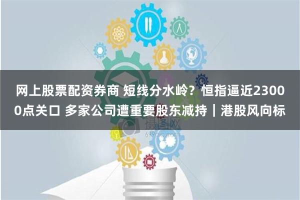 网上股票配资券商 短线分水岭？恒指逼近23000点关口 多家公司遭重要股东减持｜港股风向标