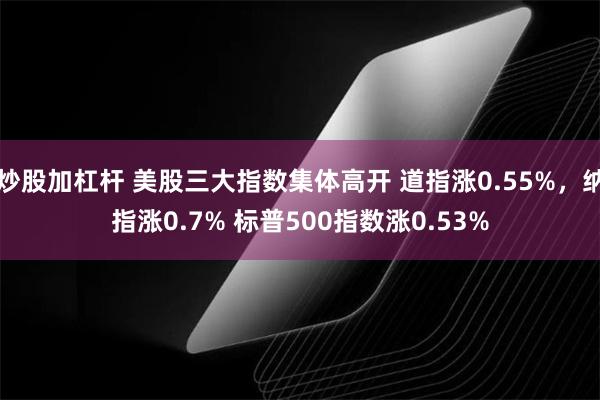 炒股加杠杆 美股三大指数集体高开 道指涨0.55%，纳指涨0.7% 标普500指数涨0.53%