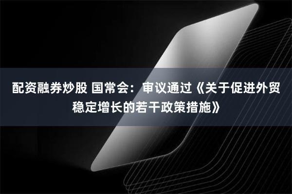 配资融券炒股 国常会：审议通过《关于促进外贸稳定增长的若干政策措施》