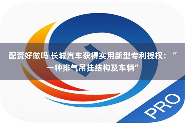 配资好做吗 长城汽车获得实用新型专利授权：“一种排气吊挂结构及车辆”