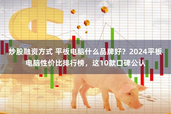 炒股融资方式 平板电脑什么品牌好？2024平板电脑性价比排行榜，这10款口碑公认