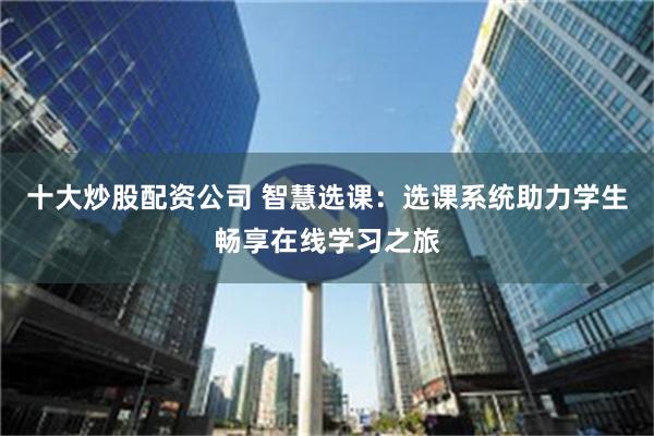 十大炒股配资公司 智慧选课：选课系统助力学生畅享在线学习之旅