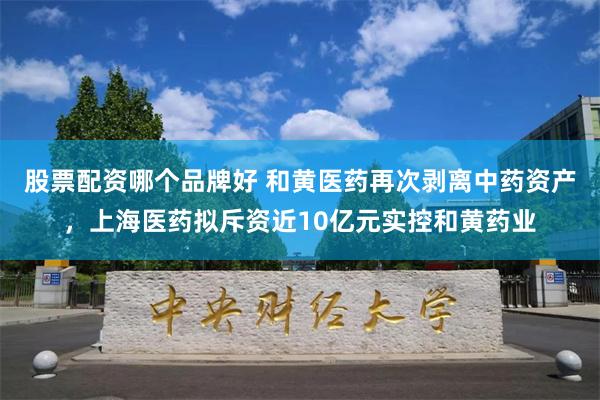 股票配资哪个品牌好 和黄医药再次剥离中药资产，上海医药拟斥资近10亿元实控和黄药业