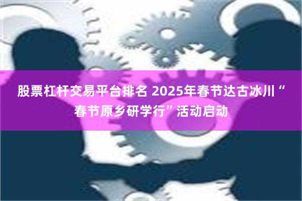 股票杠杆交易平台排名 2025年春节达古冰川“春节原乡研学行”活动启动