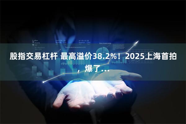 股指交易杠杆 最高溢价38.2%！2025上海首拍，爆了…